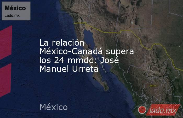 La relación México-Canadá supera los 24 mmdd: José Manuel Urreta. Noticias en tiempo real