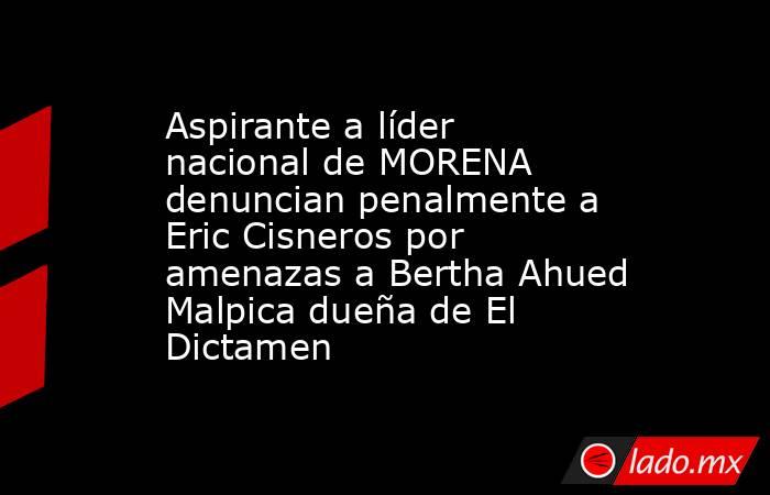 Aspirante a líder nacional de MORENA denuncian penalmente a Eric Cisneros por amenazas a Bertha Ahued Malpica dueña de El Dictamen. Noticias en tiempo real