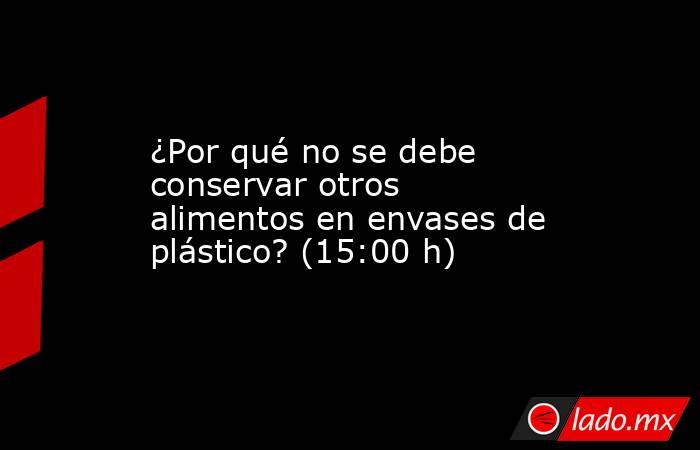 ¿Por qué no se debe conservar otros alimentos en envases de plástico? (15:00 h). Noticias en tiempo real