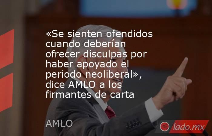 «Se sienten ofendidos cuando deberían ofrecer disculpas por haber apoyado el periodo neoliberal», dice AMLO a los firmantes de carta. Noticias en tiempo real