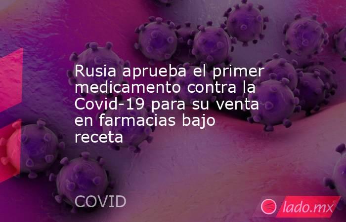 Rusia aprueba el primer medicamento contra la Covid-19 para su venta en farmacias bajo receta. Noticias en tiempo real