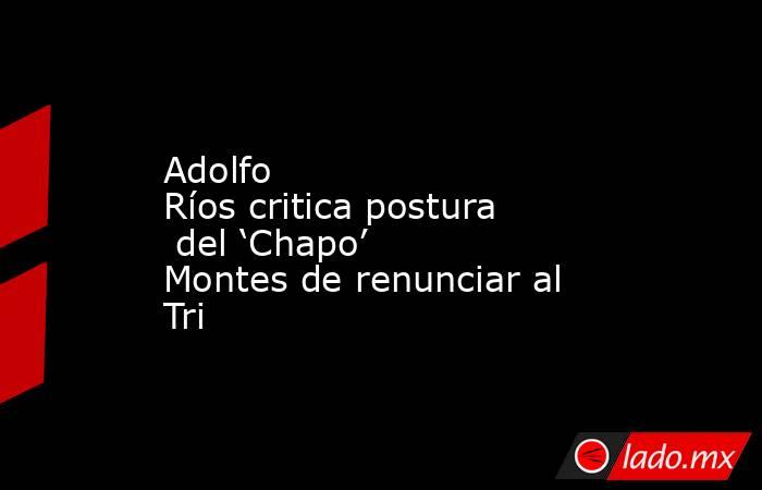 Adolfo Ríos critica postura del ‘Chapo’ Montes de renunciar al Tri. Noticias en tiempo real