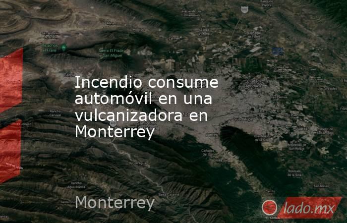 Incendio consume automóvil en una vulcanizadora en Monterrey 
. Noticias en tiempo real