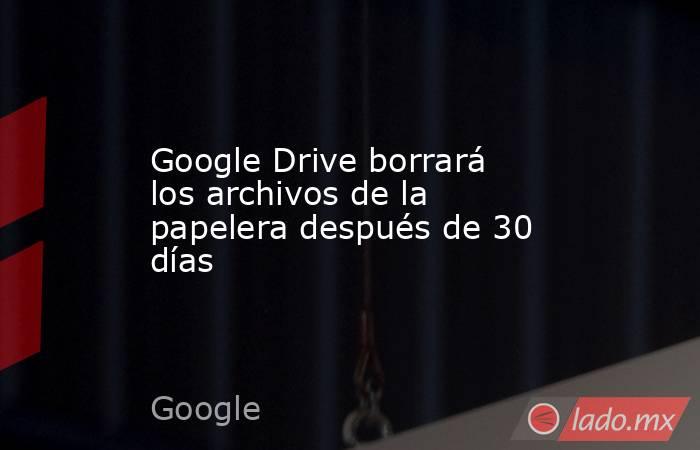 Google Drive borrará los archivos de la papelera después de 30 días. Noticias en tiempo real