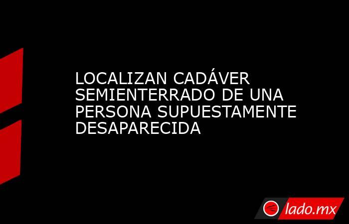 LOCALIZAN CADÁVER SEMIENTERRADO DE UNA PERSONA SUPUESTAMENTE DESAPARECIDA. Noticias en tiempo real