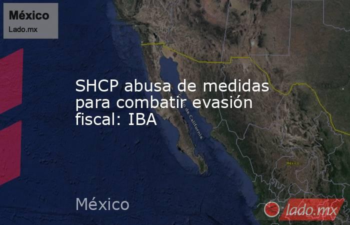 SHCP abusa de medidas para combatir evasión fiscal: IBA. Noticias en tiempo real