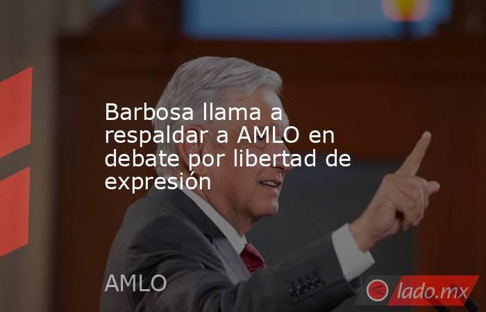 Barbosa llama a respaldar a AMLO en debate por libertad de expresión. Noticias en tiempo real