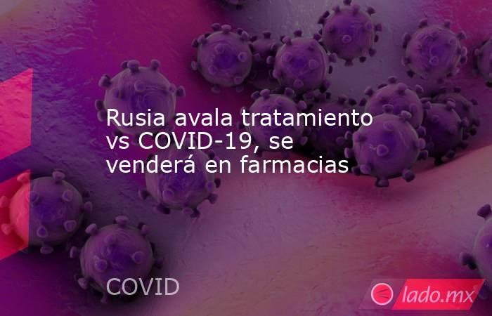 Rusia avala tratamiento vs COVID-19, se venderá en farmacias. Noticias en tiempo real