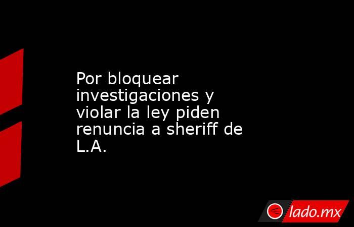 Por bloquear investigaciones y violar la ley piden renuncia a sheriff de L.A.. Noticias en tiempo real