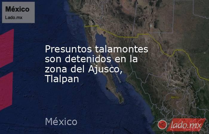 Presuntos talamontes son detenidos en la zona del Ajusco, Tlalpan. Noticias en tiempo real