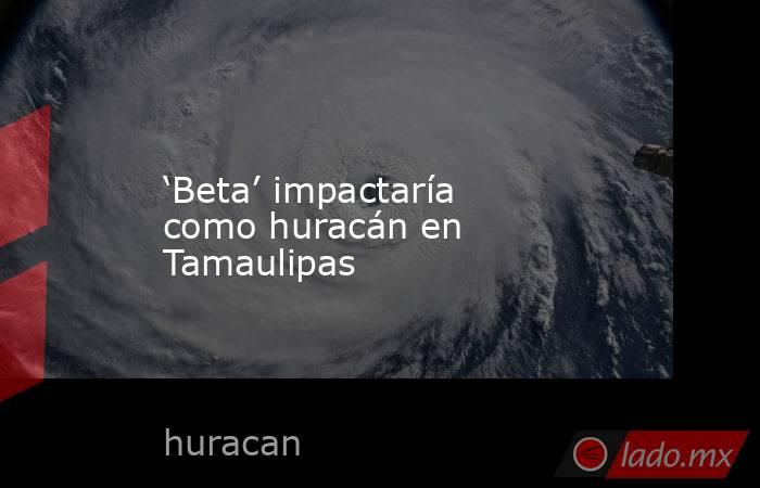 ‘Beta’ impactaría como huracán en Tamaulipas. Noticias en tiempo real