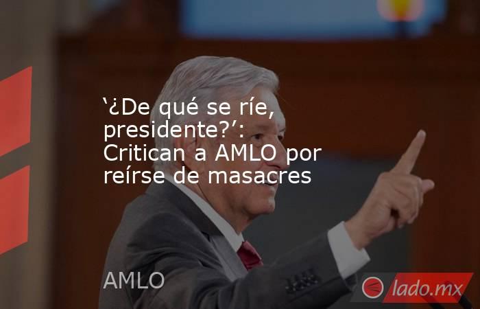 ‘¿De qué se ríe, presidente?’: Critican a AMLO por reírse de masacres. Noticias en tiempo real