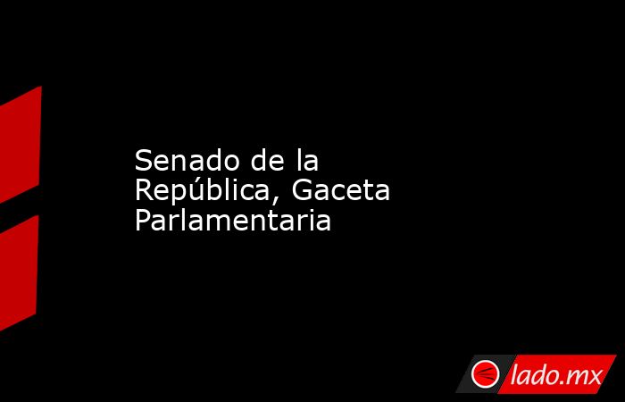 Senado de la República, Gaceta Parlamentaria. Noticias en tiempo real