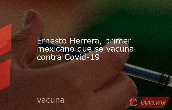 Ernesto Herrera, primer mexicano que se vacuna contra Covid-19. Noticias en tiempo real