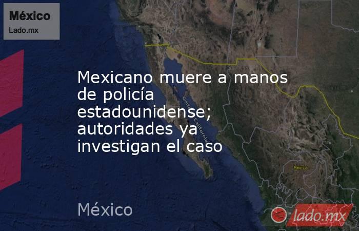 Mexicano muere a manos de policía estadounidense; autoridades ya investigan el caso. Noticias en tiempo real