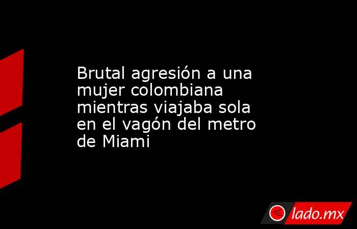 Brutal agresión a una mujer colombiana mientras viajaba sola en el vagón del metro de Miami. Noticias en tiempo real