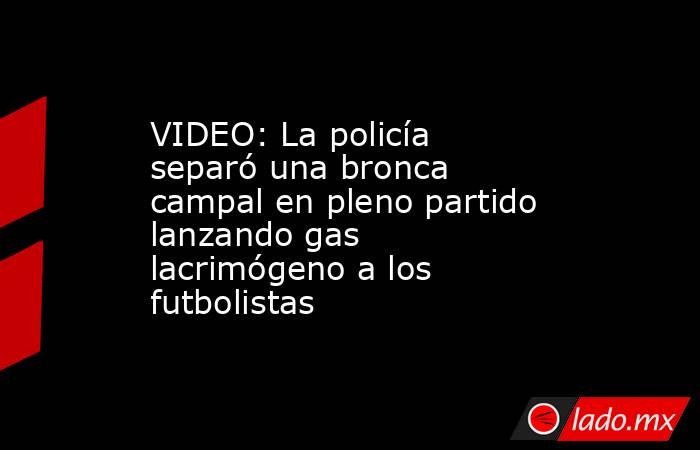 VIDEO: La policía separó una bronca campal en pleno partido lanzando gas lacrimógeno a los futbolistas. Noticias en tiempo real