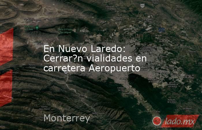 En Nuevo Laredo: Cerrar?n vialidades en carretera Aeropuerto. Noticias en tiempo real