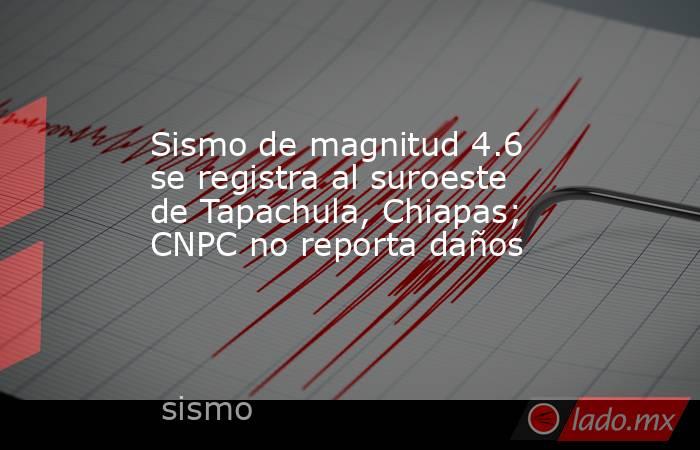 Sismo de magnitud 4.6 se registra al suroeste de Tapachula, Chiapas; CNPC no reporta daños. Noticias en tiempo real