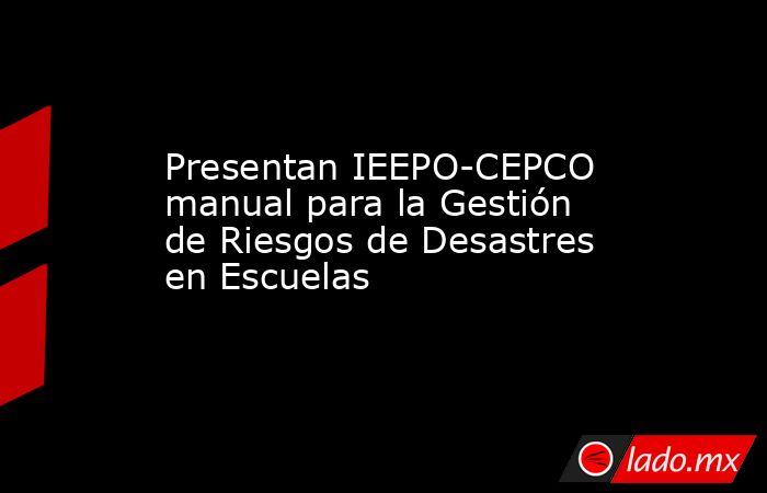 Presentan IEEPO-CEPCO manual para la Gestión de Riesgos de Desastres en Escuelas. Noticias en tiempo real