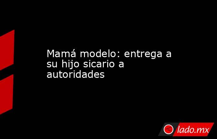 Mamá modelo: entrega a su hijo sicario a autoridades. Noticias en tiempo real