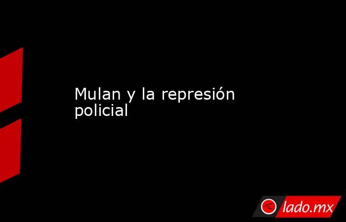 Mulan y la represión policial. Noticias en tiempo real