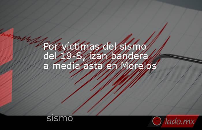 Por víctimas del sismo del 19-S, izan bandera a media asta en Morelos. Noticias en tiempo real