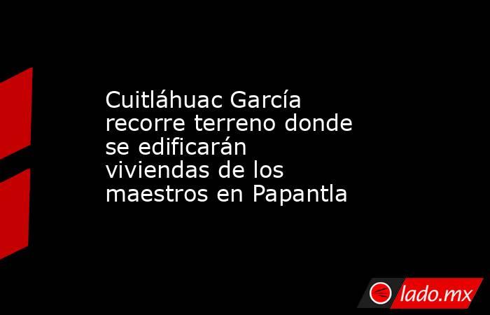 Cuitláhuac García recorre terreno donde se edificarán viviendas de los maestros en Papantla. Noticias en tiempo real