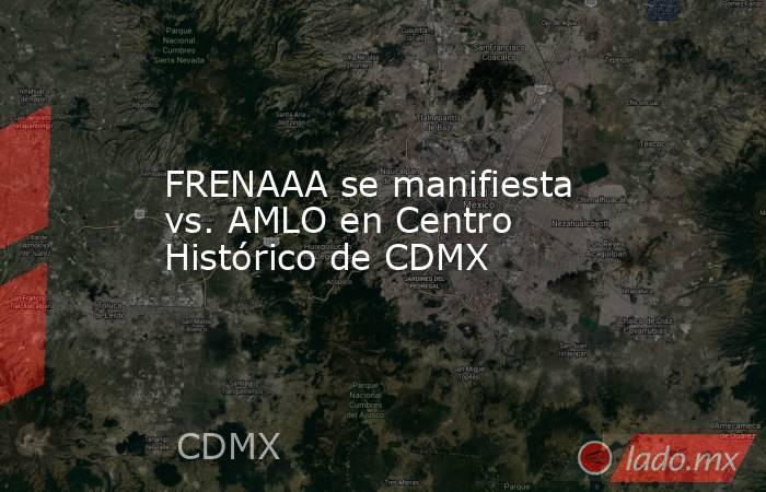 FRENAAA se manifiesta vs. AMLO en Centro Histórico de CDMX. Noticias en tiempo real