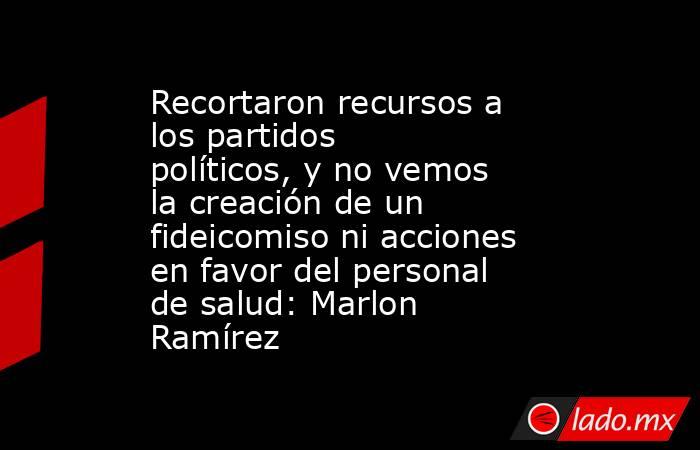 Recortaron recursos a los partidos políticos, y no vemos la creación de un fideicomiso ni acciones en favor del personal de salud: Marlon Ramírez. Noticias en tiempo real