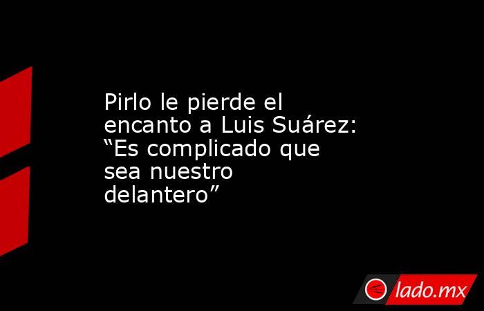 Pirlo le pierde el encanto a Luis Suárez: “Es complicado que sea nuestro delantero”. Noticias en tiempo real