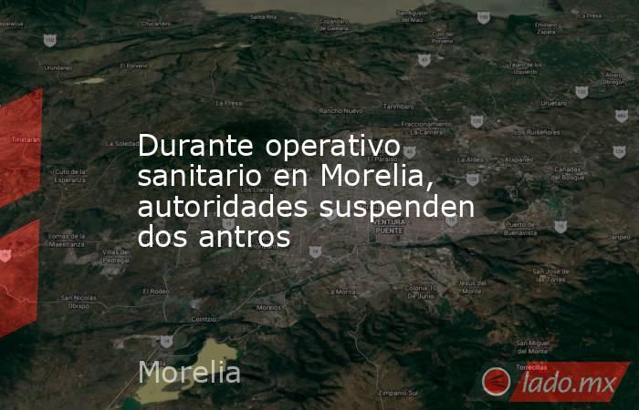 Durante operativo sanitario en Morelia, autoridades suspenden dos antros. Noticias en tiempo real