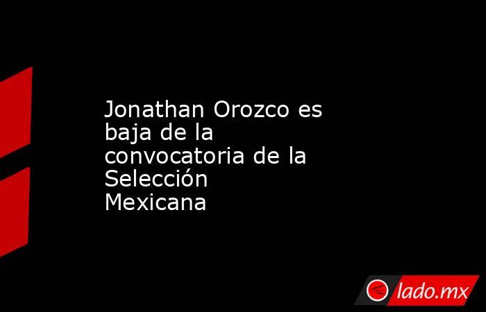 Jonathan Orozco es baja de la convocatoria de la Selección Mexicana  
. Noticias en tiempo real