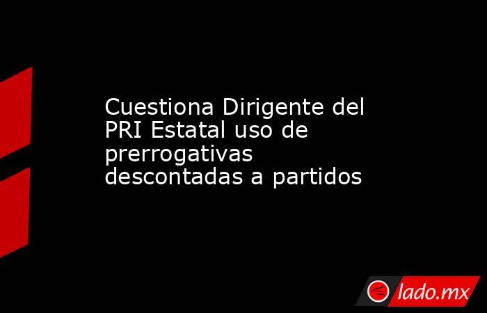 Cuestiona Dirigente del PRI Estatal uso de prerrogativas descontadas a partidos. Noticias en tiempo real