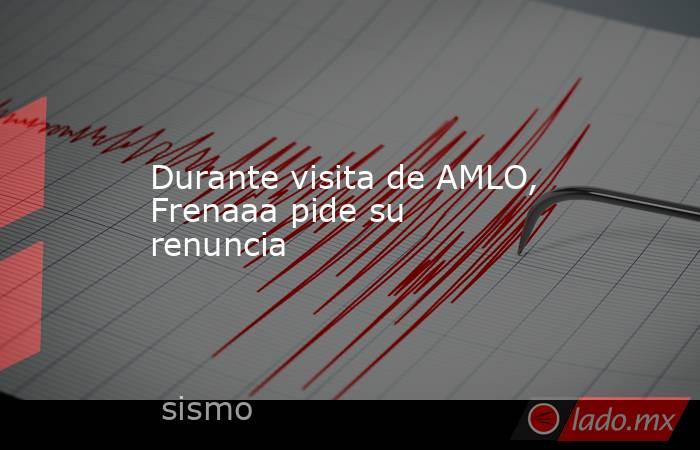 Durante visita de AMLO, Frenaaa pide su renuncia. Noticias en tiempo real