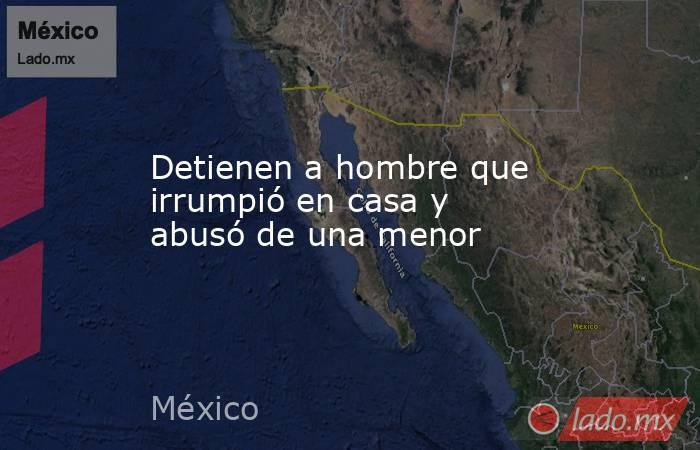 Detienen a hombre que irrumpió en casa y abusó de una menor. Noticias en tiempo real