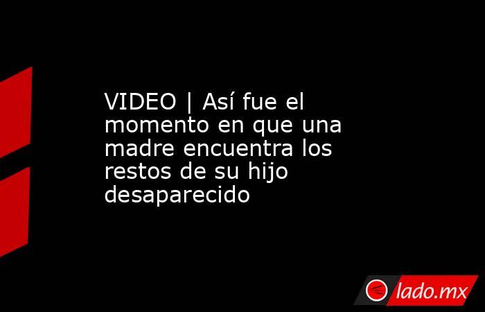 VIDEO | Así fue el momento en que una madre encuentra los restos de su hijo desaparecido. Noticias en tiempo real