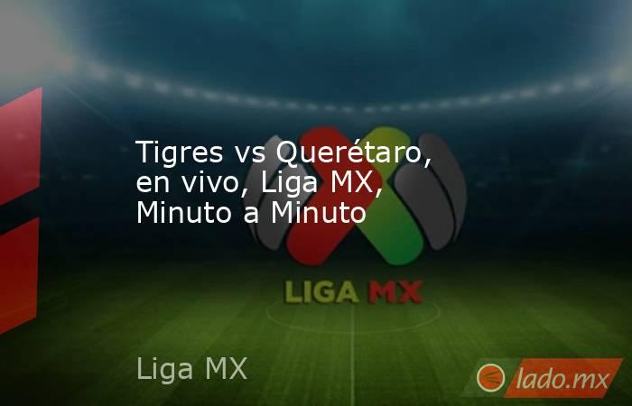 Tigres vs Querétaro, en vivo, Liga MX, Minuto a Minuto  
. Noticias en tiempo real