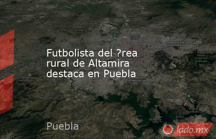 Futbolista del ?rea rural de Altamira destaca en Puebla. Noticias en tiempo real