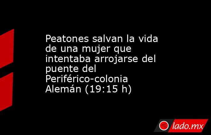 Peatones salvan la vida de una mujer que intentaba arrojarse del puente del Periférico-colonia Alemán (19:15 h). Noticias en tiempo real