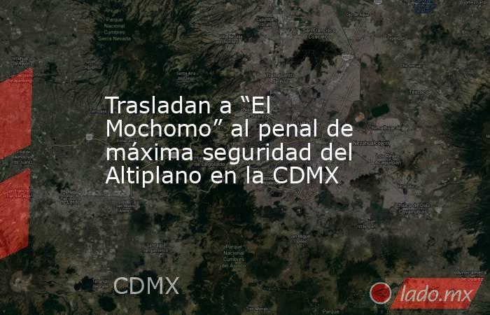 Trasladan a “El Mochomo” al penal de máxima seguridad del Altiplano en la CDMX. Noticias en tiempo real