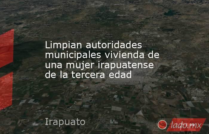 Limpian autoridades municipales vivienda de una mujer irapuatense de la tercera edad. Noticias en tiempo real