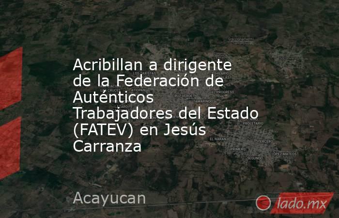 Acribillan a dirigente de la Federación de Auténticos Trabajadores del Estado (FATEV) en Jesús Carranza. Noticias en tiempo real