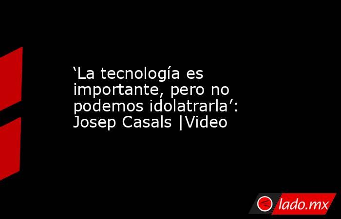 ‘La tecnología es importante, pero no podemos idolatrarla’: Josep Casals |Video. Noticias en tiempo real