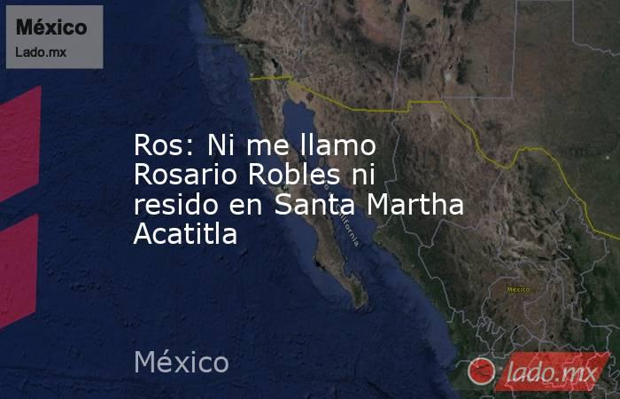 Ros: Ni me llamo Rosario Robles ni resido en Santa Martha Acatitla. Noticias en tiempo real
