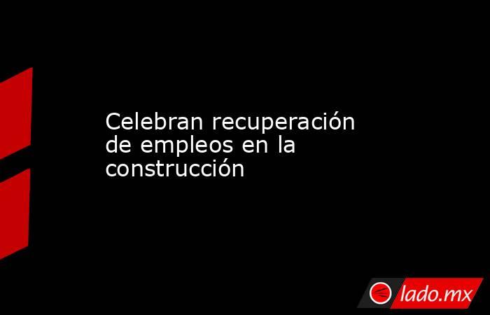 Celebran recuperación de empleos en la construcción. Noticias en tiempo real