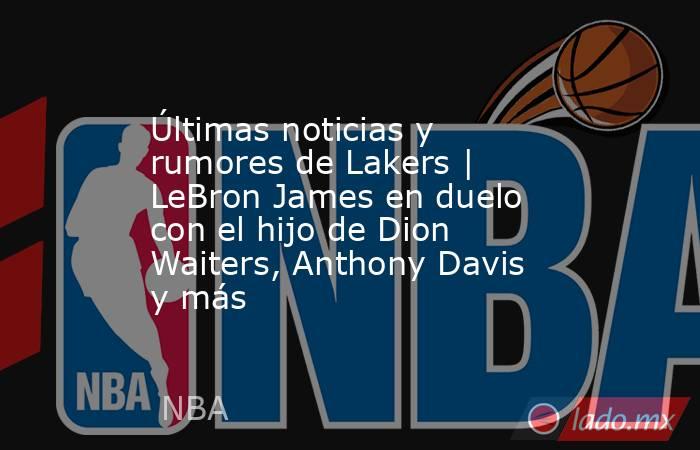 Últimas noticias y rumores de Lakers | LeBron James en duelo con el hijo de Dion Waiters, Anthony Davis y más. Noticias en tiempo real