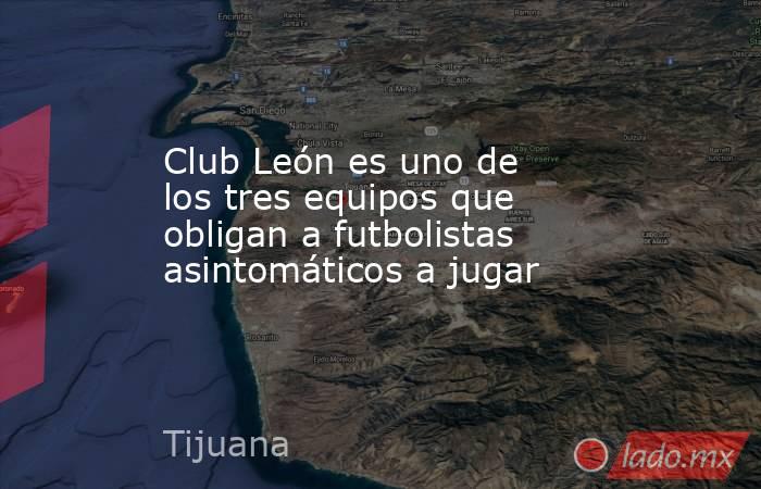 Club León es uno de los tres equipos que obligan a futbolistas asintomáticos a jugar. Noticias en tiempo real