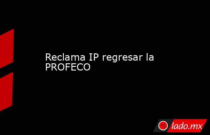 Reclama IP regresar la PROFECO. Noticias en tiempo real