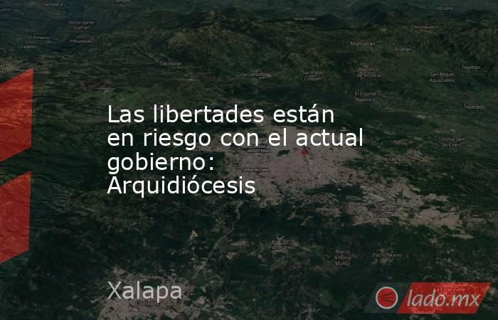 Las libertades están en riesgo con el actual gobierno: Arquidiócesis. Noticias en tiempo real